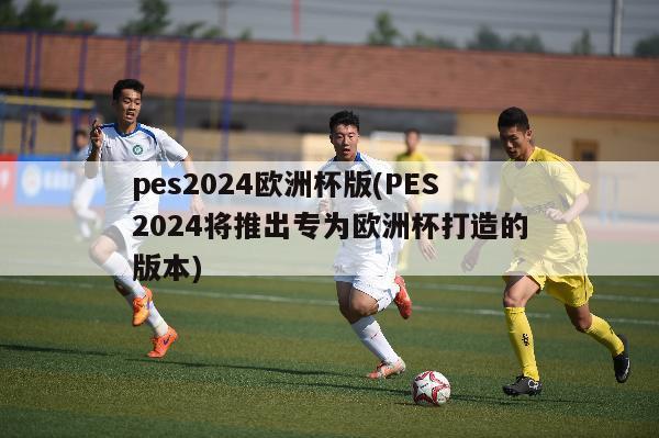 pes2024欧洲杯版(PES2024将推出专为欧洲杯打造的版本)