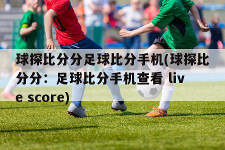 球探比分分足球比分手机(球探比分分：足球比分手机查看 live score)