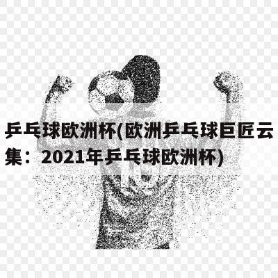 乒乓球欧洲杯(欧洲乒乓球巨匠云集：2021年乒乓球欧洲杯)