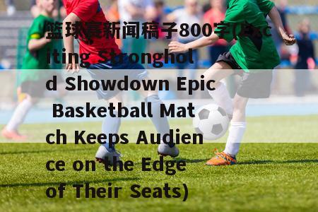 篮球赛新闻稿子800字(Exciting Stronghold Showdown Epic Basketball Match Keeps Audience on the Edge of Their Seats)