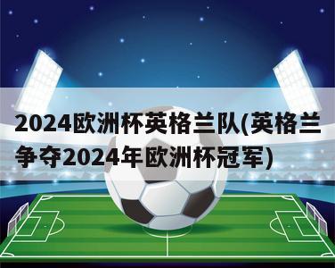 2024欧洲杯英格兰队(英格兰争夺2024年欧洲杯冠军)