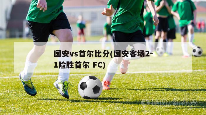 国安vs首尔比分(国安客场2-1险胜首尔 FC)