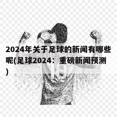 2024年关于足球的新闻有哪些呢(足球2024：重磅新闻预测)