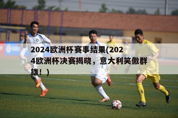 2024欧洲杯赛事结果(2024欧洲杯决赛揭晓，意大利笑傲群雄！)