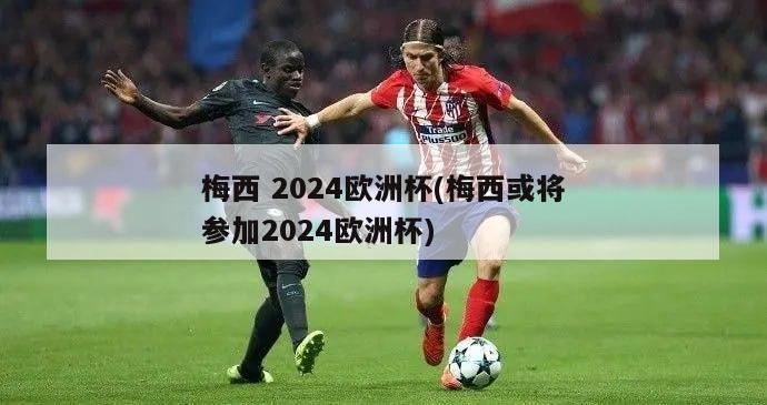 梅西 2024欧洲杯(梅西或将参加2024欧洲杯)