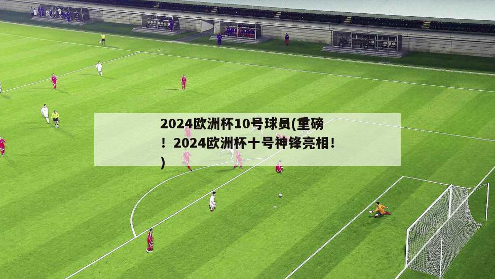 2024欧洲杯10号球员(重磅！2024欧洲杯十号神锋亮相！)