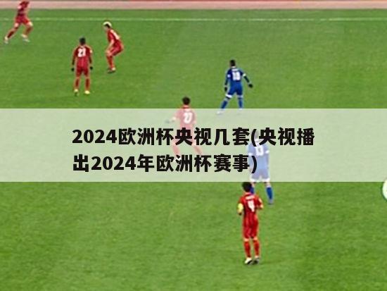 2024欧洲杯央视几套(央视播出2024年欧洲杯赛事)