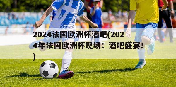 2024法国欧洲杯酒吧(2024年法国欧洲杯现场：酒吧盛宴！)