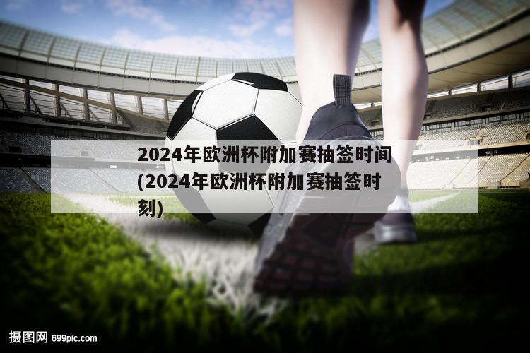 2024年欧洲杯附加赛抽签时间(2024年欧洲杯附加赛抽签时刻)