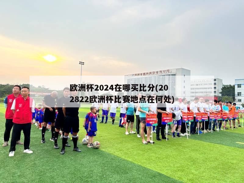 欧洲杯2024在哪买比分(202822欧洲杯比赛地点在何处)