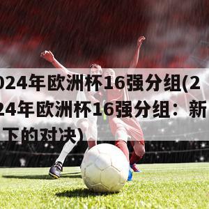 2024年欧洲杯16强分组(2024年欧洲杯16强分组：新赛制下的对决)