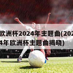 欧洲杯2024年主题曲(2024年欧洲杯主题曲揭晓)