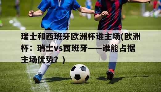 瑞士和西班牙欧洲杯谁主场(欧洲杯：瑞士vs西班牙——谁能占据主场优势？)