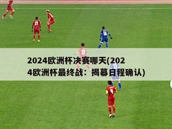 2024欧洲杯决赛哪天(2024欧洲杯最终战：揭幕日程确认)