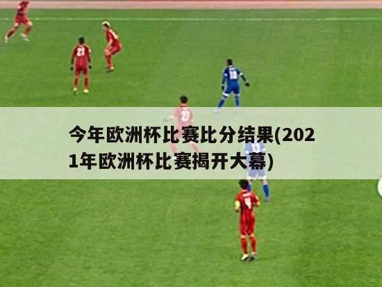 今年欧洲杯比赛比分结果(2021年欧洲杯比赛揭开大幕)